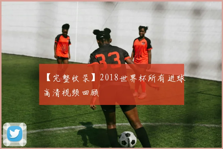 【完整收录】2018世界杯所有进球高清视频回顾