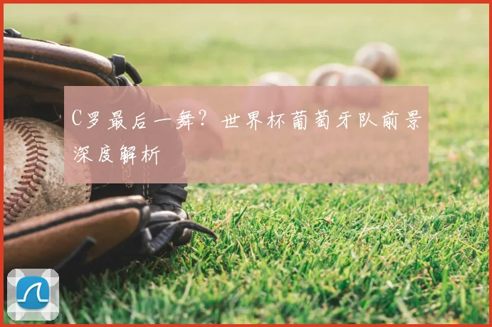 C罗最后一舞？世界杯葡萄牙队前景深度解析