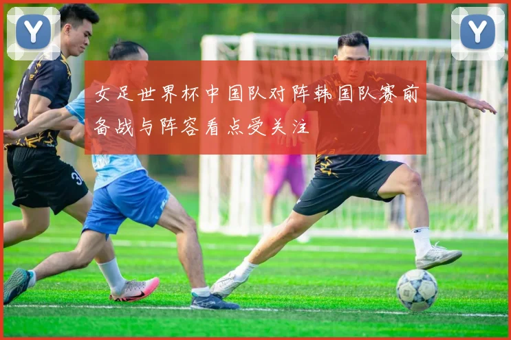 女足世界杯中国队对阵韩国队赛前备战与阵容看点受关注