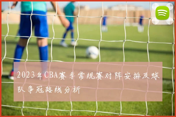 2023年CBA赛季常规赛对阵安排及球队争冠路线分析