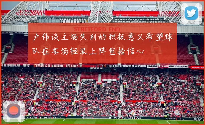 卢伟谈主场失利的积极意义希望球队在客场轻装上阵重拾信心