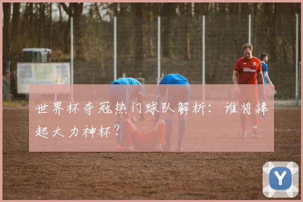 世界杯夺冠热门球队解析：谁将捧起大力神杯？