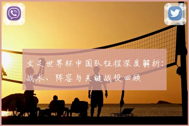 女足世界杯中国队征程深度解析:战术、阵容与关键战役回顾